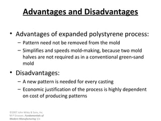 ©2007 John Wiley & Sons, Inc.
M P Groover, Fundamentals of
Modern Manufacturing 3/e
Advantages and Disadvantages
• Advantages of expanded polystyrene process:
– Pattern need not be removed from the mold
– Simplifies and speeds mold making, because two mold‑
halves are not required as in a conventional green sand‑
mold
• Disadvantages:
– A new pattern is needed for every casting
– Economic justification of the process is highly dependent
on cost of producing patterns
 