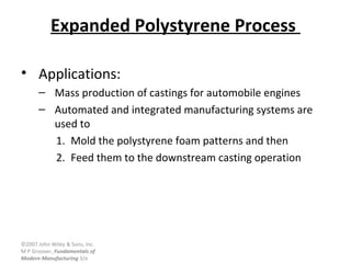 ©2007 John Wiley & Sons, Inc.
M P Groover, Fundamentals of
Modern Manufacturing 3/e
Expanded Polystyrene Process
• Applications:
– Mass production of castings for automobile engines
– Automated and integrated manufacturing systems are
used to
1. Mold the polystyrene foam patterns and then
2. Feed them to the downstream casting operation
 
