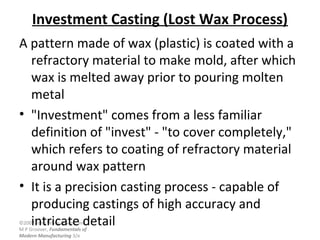©2007 John Wiley & Sons, Inc.
M P Groover, Fundamentals of
Modern Manufacturing 3/e
Investment Casting (Lost Wax Process)
A pattern made of wax (plastic) is coated with a
refractory material to make mold, after which
wax is melted away prior to pouring molten
metal
• "Investment" comes from a less familiar
definition of "invest" - "to cover completely,"
which refers to coating of refractory material
around wax pattern
• It is a precision casting process - capable of
producing castings of high accuracy and
intricate detail
 