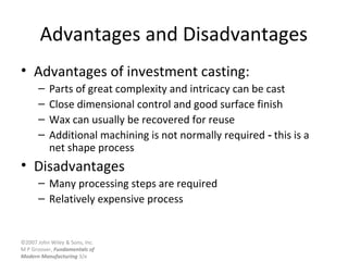 ©2007 John Wiley & Sons, Inc.
M P Groover, Fundamentals of
Modern Manufacturing 3/e
Advantages and Disadvantages
• Advantages of investment casting:
– Parts of great complexity and intricacy can be cast
– Close dimensional control and good surface finish
– Wax can usually be recovered for reuse
– Additional machining is not normally required this is a‑
net shape process
• Disadvantages
– Many processing steps are required
– Relatively expensive process
 