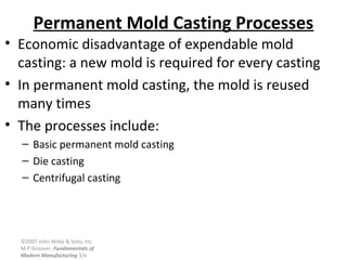 ©2007 John Wiley & Sons, Inc.
M P Groover, Fundamentals of
Modern Manufacturing 3/e
Permanent Mold Casting Processes
• Economic disadvantage of expendable mold
casting: a new mold is required for every casting
• In permanent mold casting, the mold is reused
many times
• The processes include:
– Basic permanent mold casting
– Die casting
– Centrifugal casting
 