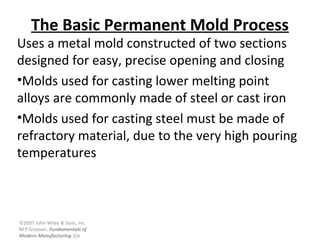 ©2007 John Wiley & Sons, Inc.
M P Groover, Fundamentals of
Modern Manufacturing 3/e
The Basic Permanent Mold Process
Uses a metal mold constructed of two sections
designed for easy, precise opening and closing
•Molds used for casting lower melting point
alloys are commonly made of steel or cast iron
•Molds used for casting steel must be made of
refractory material, due to the very high pouring
temperatures
 