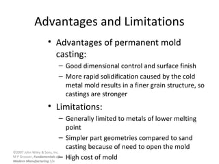 ©2007 John Wiley & Sons, Inc.
M P Groover, Fundamentals of
Modern Manufacturing 3/e
Advantages and Limitations
• Advantages of permanent mold
casting:
– Good dimensional control and surface finish
– More rapid solidification caused by the cold
metal mold results in a finer grain structure, so
castings are stronger
• Limitations:
– Generally limited to metals of lower melting
point
– Simpler part geometries compared to sand
casting because of need to open the mold
– High cost of mold
 