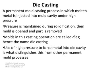 ©2007 John Wiley & Sons, Inc.
M P Groover, Fundamentals of
Modern Manufacturing 3/e
Die Casting
A permanent mold casting process in which molten
metal is injected into mold cavity under high
pressure
•Pressure is maintained during solidification, then
mold is opened and part is removed
•Molds in this casting operation are called dies;
hence the name die casting
•Use of high pressure to force metal into die cavity
is what distinguishes this from other permanent
mold processes
 