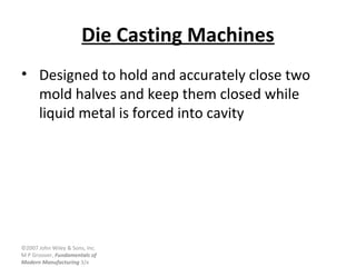©2007 John Wiley & Sons, Inc.
M P Groover, Fundamentals of
Modern Manufacturing 3/e
Die Casting Machines
• Designed to hold and accurately close two
mold halves and keep them closed while
liquid metal is forced into cavity
 