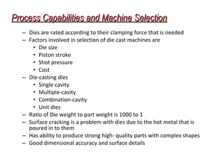 Process Capabilities and Machine SelectionProcess Capabilities and Machine Selection
– Dies are rated according to their clamping force that is needed
– Factors involved in selection of die cast machines are
• Die size
• Piston stroke
• Shot pressure
• Cost
– Die-casting dies
• Single cavity
• Multiple-cavity
• Combination-cavity
• Unit dies
– Ratio of Die weight to part weight is 1000 to 1
– Surface cracking is a problem with dies due to the hot metal that is
poured in to them
– Has ability to produce strong high- quality parts with complex shapes
– Good dimensional accuracy and surface details
 