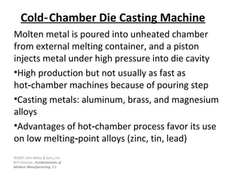 ©2007 John Wiley & Sons, Inc.
M P Groover, Fundamentals of
Modern Manufacturing 3/e
Cold Chamber Die Casting Machine‑
Molten metal is poured into unheated chamber
from external melting container, and a piston
injects metal under high pressure into die cavity
•High production but not usually as fast as
hot chamber machines because of pouring step‑
•Casting metals: aluminum, brass, and magnesium
alloys
•Advantages of hot chamber process favor its use‑
on low melting point alloys (zinc, tin, lead)‑
 