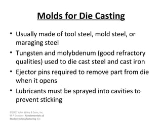 ©2007 John Wiley & Sons, Inc.
M P Groover, Fundamentals of
Modern Manufacturing 3/e
Molds for Die Casting
• Usually made of tool steel, mold steel, or
maraging steel
• Tungsten and molybdenum (good refractory
qualities) used to die cast steel and cast iron
• Ejector pins required to remove part from die
when it opens
• Lubricants must be sprayed into cavities to
prevent sticking
 