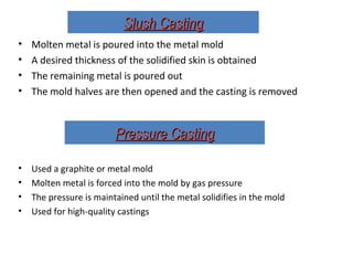 Slush CastingSlush Casting
• Molten metal is poured into the metal mold
• A desired thickness of the solidified skin is obtained
• The remaining metal is poured out
• The mold halves are then opened and the casting is removed
• Used a graphite or metal mold
• Molten metal is forced into the mold by gas pressure
• The pressure is maintained until the metal solidifies in the mold
• Used for high-quality castings
Pressure CastingPressure Casting
 