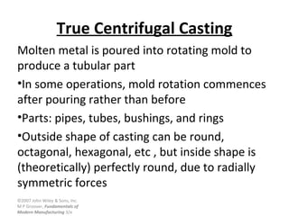 ©2007 John Wiley & Sons, Inc.
M P Groover, Fundamentals of
Modern Manufacturing 3/e
True Centrifugal Casting
Molten metal is poured into rotating mold to
produce a tubular part
•In some operations, mold rotation commences
after pouring rather than before
•Parts: pipes, tubes, bushings, and rings
•Outside shape of casting can be round,
octagonal, hexagonal, etc , but inside shape is
(theoretically) perfectly round, due to radially
symmetric forces
 