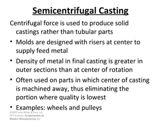 ©2007 John Wiley & Sons, Inc.
M P Groover, Fundamentals of
Modern Manufacturing 3/e
Semicentrifugal Casting
Centrifugal force is used to produce solid
castings rather than tubular parts
• Molds are designed with risers at center to
supply feed metal
• Density of metal in final casting is greater in
outer sections than at center of rotation
• Often used on parts in which center of casting
is machined away, thus eliminating the
portion where quality is lowest
• Examples: wheels and pulleys
 