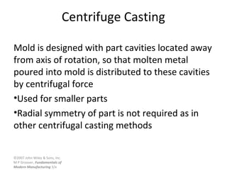 ©2007 John Wiley & Sons, Inc.
M P Groover, Fundamentals of
Modern Manufacturing 3/e
Centrifuge Casting
Mold is designed with part cavities located away
from axis of rotation, so that molten metal
poured into mold is distributed to these cavities
by centrifugal force
•Used for smaller parts
•Radial symmetry of part is not required as in
other centrifugal casting methods
 