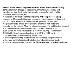 Plaster Molds Plaster or plaster-bonded molds are used for casting
certain aluminum or copper base alloys. Dimensional accuracy and
excellent surface finish make this a useful process for making rubber
tire molds, match plates, etc.
A variation of this method of molding is the Antioch process, using
mixtures of 50 percent silica sand, 40 percent gypsum cement, 8 percent
talc, and small amounts of sodium silicate, portland cement, and
magnesium oxide. These dry ingredients are mixed with water and
poured over the pattern. After the mixture is poured, the mold is steamtreated
in an autoclave and then allowed to set in air before drying in an
oven. When the mold has cooled it is ready for pouring. Tolerances of
0.005 in (0.13 mm) on small castings and 0.015 in (0.38 mm)
on large castings are obtained by this process.
A problem presented by plaster molds lies in inadequate permeability
in the mold material consistent with the desired smooth mold cavity
surface. A closely related process, the Shaw process, provides a solution
 