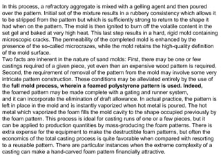 In this process, a refractory aggregate is mixed with a gelling agent and then poured
over the pattern. Initial set of the mixture results in a rubbery consistency which allows it
to be stripped from the pattern but which is sufficiently strong to return to the shape it
had when on the pattern. The mold is then ignited to burn off the volatile content in the
set gel and baked at very high heat. This last step results in a hard, rigid mold containing
microscopic cracks. The permeability of the completed mold is enhanced by the
presence of the so-called microcrazes, while the mold retains the high-quality definition
of the mold surface.
Two facts are inherent in the nature of sand molds: First, there may be one or few
castings required of a given piece, yet even then an expensive wood pattern is required.
Second, the requirement of removal of the pattern from the mold may involve some very
intricate pattern construction. These conditions may be alleviated entirely by the use of
the full mold process, wherein a foamed polystyrene pattern is used. Indeed,
the foamed pattern may be made complete with a gating and runner system,
and it can incorporate the elimination of draft allowance. In actual practice, the pattern is
left in place in the mold and is instantly vaporized when hot metal is poured. The hot
metal which vaporized the foam fills the mold cavity to the shape occupied previously by
the foam pattern. This process is ideal for casting runs of one or a few pieces, but it
can be applied to production quantities by mass-producing the foam patterns. There is
extra expense for the equipment to make the destructible foam patterns, but often the
economics of the total casting process is quite favorable when compared with resorting
to a reusable pattern. There are particular instances when the extreme complexity of a
casting can make a hand-carved foam pattern financially attractive.
 