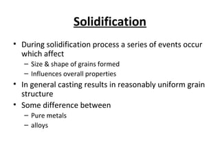 Solidification
• During solidification process a series of events occur
which affect
– Size & shape of grains formed
– Influences overall properties
• In general casting results in reasonably uniform grain
structure
• Some difference between
– Pure metals
– alloys
 