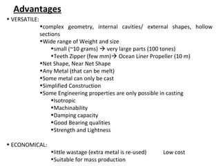 • VERSATILE:
•complex geometry, internal cavities/ external shapes, hollow
sections
•Wide range of Weight and size
•small (~10 grams)  very large parts (100 tones)
•Teeth Zipper (few mm) Ocean Liner Propeller (10 m)
•Net Shape, Near Net Shape
•Any Metal (that can be melt)
•Some metal can only be cast
•Simplified Construction
•Some Engineering properties are only possible in casting
•Isotropic
•Machinability
•Damping capacity
•Good Bearing qualities
•Strength and Lightness
• ECONOMICAL:
•little wastage (extra metal is re-used) Low cost
•Suitable for mass production
Advantages
 