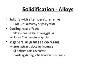 Solidification - Alloys
• Solidify with a temperature range
– Produces a mushy or pasty state
• Cooling rate effects
– Slow – coarse structures/grains
– Fast – fine structures/grains
• In general as grain size decreases
– Strength and ductility increase
– Shrinkage voids decrease
– Cracking during solidification decreases
 