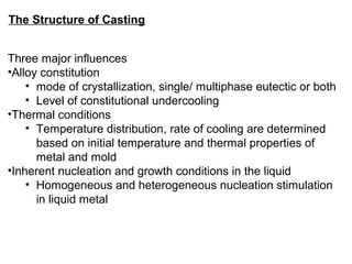 The Structure of Casting
Three major influences
•Alloy constitution
• mode of crystallization, single/ multiphase eutectic or both
• Level of constitutional undercooling
•Thermal conditions
• Temperature distribution, rate of cooling are determined
based on initial temperature and thermal properties of
metal and mold
•Inherent nucleation and growth conditions in the liquid
• Homogeneous and heterogeneous nucleation stimulation
in liquid metal
 
