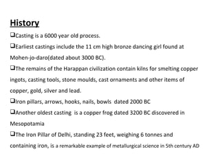 History
Casting is a 6000 year old process.
Earliest castings include the 11 cm high bronze dancing girl found at
Mohen-jo-daro(dated about 3000 BC).
The remains of the Harappan civilization contain kilns for smelting copper
ingots, casting tools, stone moulds, cast ornaments and other items of
copper, gold, silver and lead.
Iron pillars, arrows, hooks, nails, bowls dated 2000 BC
Another oldest casting is a copper frog dated 3200 BC discovered in
Mesopotamia
The Iron Pillar of Delhi, standing 23 feet, weighing 6 tonnes and
containing iron, is a remarkable example of metallurgical science in 5th century AD
 