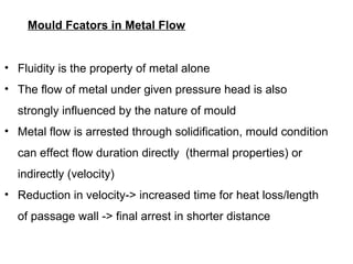 Mould Fcators in Metal Flow
• Fluidity is the property of metal alone
• The flow of metal under given pressure head is also
strongly influenced by the nature of mould
• Metal flow is arrested through solidification, mould condition
can effect flow duration directly (thermal properties) or
indirectly (velocity)
• Reduction in velocity-> increased time for heat loss/length
of passage wall -> final arrest in shorter distance
 