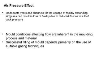 Air Pressure Effect
• Inadequate vents and channels for the escape of rapidly expanding
air/gases can result in loss of fluidity due to reduced flow as result of
back pressure
• Mould conditions affecting flow are inherent in the moulding
process and material
• Successful filling of mould depends primarily on the use of
suitable gating techniques
 