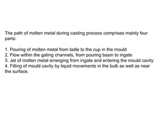 The path of molten metal during casting process comprises mainly four
parts:
1. Pouring of molten metal from ladle to the cup in the mould
2. Flow within the gating channels, from pouring basin to ingate
3. Jet of molten metal emerging from ingate and entering the mould cavity
4. Filling of mould cavity by liquid movements in the bulk as well as near
the surface.
 