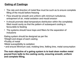 Gating of Castings
• The rate and direction of metal flow must be such as to ensure complete
filling of the mould before freezing
• Flow should be smooth and uniform with minimum turbulence,
entrapment of air, metal oxidation and mould erosion
• It should promote ideal temperature distribution within the completely
filled mould cavity so that the pattern of subsequent cooling is
favourable to feeding
• The systems should have traps and filters for the separation of
inclusions
Gating system should be designed as per the
•Weight and shape of each casting
•Fluidity of metal
•Metal susceptibility to oxidation
• and ensure Minimum cost, molding time, fettling time, metal consumption
The main objective of a gating system is to lead clean molten metal
poured from ladle to the casting cavity, ensuring smooth, uniform
and complete filling.
 