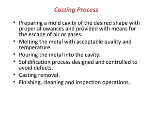 Casting Process
• Preparing a mold cavity of the desired shape with
proper allowances and provided with means for
the escape of air or gases.
• Melting the metal with acceptable quality and
temperature.
• Pouring the metal into the cavity.
• Solidification process designed and controlled to
avoid defects.
• Casting removal.
• Finishing, cleaning and inspection operations.
 