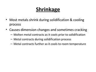 Shrinkage
• Most metals shrink during solidification & cooling
process
• Causes dimension changes and sometimes cracking
– Molten metal contracts as it cools prior to solidification
– Metal contracts during solidification process
– Metal contracts further as it cools to room temperature
 
