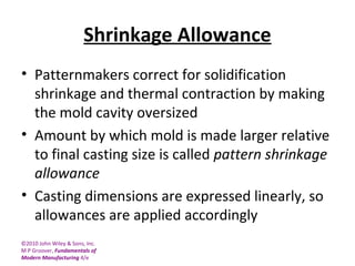 ©2010 John Wiley & Sons, Inc.
M P Groover, Fundamentals of
Modern Manufacturing 4/e
Shrinkage Allowance
• Patternmakers correct for solidification
shrinkage and thermal contraction by making
the mold cavity oversized
• Amount by which mold is made larger relative
to final casting size is called pattern shrinkage
allowance
• Casting dimensions are expressed linearly, so
allowances are applied accordingly
 