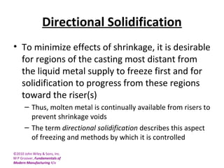 ©2010 John Wiley & Sons, Inc.
M P Groover, Fundamentals of
Modern Manufacturing 4/e
Directional Solidification
• To minimize effects of shrinkage, it is desirable
for regions of the casting most distant from
the liquid metal supply to freeze first and for
solidification to progress from these regions
toward the riser(s)
– Thus, molten metal is continually available from risers to
prevent shrinkage voids
– The term directional solidification describes this aspect
of freezing and methods by which it is controlled
 