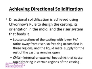 ©2010 John Wiley & Sons, Inc.
M P Groover, Fundamentals of
Modern Manufacturing 4/e
Achieving Directional Solidification
• Directional solidification is achieved using
Chvorinov's Rule to design the casting, its
orientation in the mold, and the riser system
that feeds it
– Locate sections of the casting with lower V/A
ratios away from riser, so freezing occurs first in
these regions, and the liquid metal supply for the
rest of the casting remains open
– Chills internal or external heat sinks that cause‑
rapid freezing in certain regions of the casting
 
