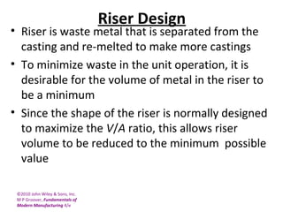 ©2010 John Wiley & Sons, Inc.
M P Groover, Fundamentals of
Modern Manufacturing 4/e
Riser Design
• Riser is waste metal that is separated from the
casting and re-melted to make more castings
• To minimize waste in the unit operation, it is
desirable for the volume of metal in the riser to
be a minimum
• Since the shape of the riser is normally designed
to maximize the V/A ratio, this allows riser
volume to be reduced to the minimum possible
value
 