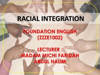 RACIAL INTEGRATION
FOUNDATION ENGLISH
(ZZZE1002)
LECTURER :
MADAM MICHI FARIDAH
ABDUL HALIM
 