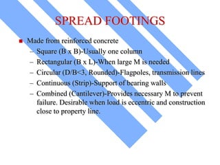 SPREAD FOOTINGS
 Made from reinforced concrete
– Square (B x B)-Usually one column
– Rectangular (B x L)-When large M is needed
– Circular (D/B<3, Rounded)-Flagpoles, transmission lines
– Continuous (Strip)-Support of bearing walls
– Combined (Cantilever)-Provides necessary M to prevent
failure. Desirable when load is eccentric and construction
close to property line.
 