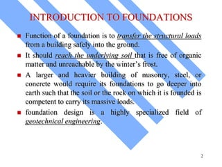 INTRODUCTION TO FOUNDATIONS
 Function of a foundation is to transfer the structural loads
from a building safely into the ground.
 It should reach the underlying soil that is free of organic
matter and unreachable by the winter’s frost.
 A larger and heavier building of masonry, steel, or
concrete would require its foundations to go deeper into
earth such that the soil or the rock on which it is founded is
competent to carry its massive loads.
 foundation design is a highly specialized field of
geotechnical engineering.
2
 