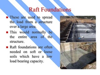 Raft Foundations
 These are used to spread
the load from a structure
over a large area.
 This would normally be
the entire area of the
structure.
 Raft foundations are often
needed on soft or loose
soils which have a low
load bearing capacity.
 