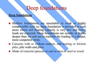 Deep foundations
Deep foundations
 Shallow foundations are unsuitable in weak or highly
compressible soils so, deep foundation is provided in such
areas where soil bearing capacity is very low and heavy
loads are expected. Deep foundations are usually at depths
deeper than 3m and use to transmit the loading to a deeper,
more competent strata.
 Caissons with or without sockets, end bearing or friction
piles, pile walls and piers.
 Made of concrete (precast or cast in situ) or steel or wood
 