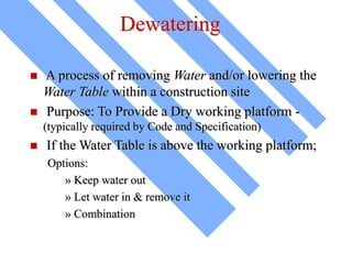 Dewatering
 A process of removing Water and/or lowering the
Water Table within a construction site
 Purpose: To Provide a Dry working platform -
(typically required by Code and Specification)
 If the Water Table is above the working platform;
Options:
» Keep water out
» Let water in & remove it
» Combination
 