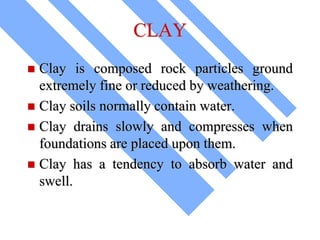 CLAY
 Clay is composed rock particles ground
extremely fine or reduced by weathering.
 Clay soils normally contain water.
 Clay drains slowly and compresses when
foundations are placed upon them.
 Clay has a tendency to absorb water and
swell.
 