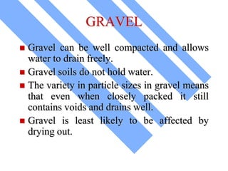 GRAVEL
 Gravel can be well compacted and allows
water to drain freely.
 Gravel soils do not hold water.
 The variety in particle sizes in gravel means
that even when closely packed it still
contains voids and drains well.
 Gravel is least likely to be affected by
drying out.
 