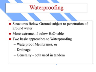 Waterproofing
 Structures Below Ground subject to penetration of
ground water
 More extreme, if below H2O table
 Two basic approaches to Waterproofing
– Waterproof Membranes, or
– Drainage
– Generally - both used in tandem
 