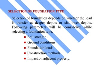 SELECTION OF FOUNDATION TYPE
Selection of foundation depends on whether the load
is transfer at deeper depths or shallower depths.
Following parameters will be considered while
selecting a foundation type.
 Soil strength
 Ground conditions
 Foundation loads
 Construction methods
 Impact on adjacent property.
 