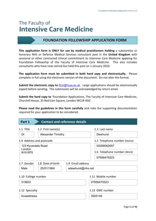 Foundation Fellowship Application Form V1.0




                     FOUNDATION FELLOWSHIP APPLICATION FORM

This application form is ONLY for use by medical practitioners holding a substantive or
honorary NHS or Defence Medical Services consultant post in the United Kingdom with
sessional or other contracted clinical commitment to Intensive Care Medicine applying for
Foundation Fellowship of the Faculty of Intensive Care Medicine. This also includes
consultants who have now retired but held this post on 1 January 2010.

The application form must be submitted in both hard copy and electronically. Please
complete in full using the electronic version of the document. Do not alter the format.

Submit the electronic copy to ficm@rcoa.ac.uk. Large applications should be electronically
zipped before sending. The submission will be acknowledged by return email.

Submit the hard copy to ‘Foundation Applications, The Faculty of Intensive Care Medicine,
Churchill House, 35 Red Lion Square, London WC1R 4SG’.

Please read the guidelines in this form carefully and note the supporting documentation
required for your application to be considered.


 Part 1            Contact and reference details
1.1 Title        1.2 First name(s)                           1.3 Last name
  Dr              Alexander Timothy                           Dewhurst

1.4 Address and postcode                                     1.5 Telephone number (Home)
  123 Kyverdale Road                                          02088062657
  London
  N16 6PS                                                    1.6 Telephone number (Work)
                                                              07956475523

1.7 Gender       1.8 Date of birth    1.9 Email address
 Male             25/01/1964           adewhurst@nhs.net

1.10 College number                                       1.11 Mobile number
 319603                                                   07956475523

1.12 Specialty                                            1.13 GMC number
 Anaesthesia                                              3925148


                                                                                            Page 1 (of 4)
 