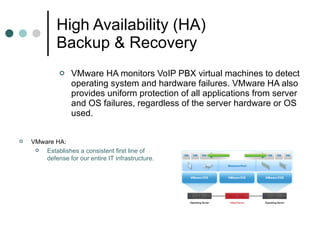 High Availability (HA) Backup & Recovery VMware HA monitors VoIP PBX virtual machines to detect operating system and hardware failures. VMware HA also provides uniform protection of all applications from server and OS failures, regardless of the server hardware or OS used.  VMware HA:  Establishes a consistent first line of defense for our entire IT infrastructure.  