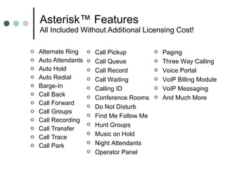 Asterisk™ Features All Included Without Additional Licensing Cost!  Alternate Ring Auto Attendants Auto Hold Auto Redial Barge-In Call Back  Call Forward Call Groups  Call Recording Call Transfer Call Trace Call Park Call Pickup Call Queue Call Record Call Waiting Calling ID Conference Rooms Do Not Disturb Find Me Follow Me Hunt Groups Music on Hold Night Attendants Operator Panel Paging Three Way Calling Voice Portal VoIP Billing Module VoIP Messaging  And Much More 