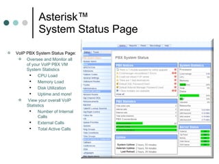 Asterisk™  System Status Page VoIP PBX System Status Page:  Oversee and Monitor all of your VoIP PBX VM System Statistics CPU Load Memory Load Disk Utilization Uptime and more! View your overall VoIP Statistics Number of Internal Calls External Calls Total Active Calls 