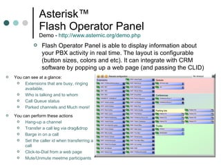 Asterisk™  Flash Operator Panel  Demo -  http://www.asternic.org/demo.php   You can see at a glance:  Extensions that are busy, ringing available,  Who is talking and to whom Call Queue status  Parked channels and Much more!  Flash Operator Panel is able to display information about your PBX activity in real time. The layout is configurable (button sizes, colors and etc). It can integrate with CRM software by popping up a web page (and passing the CLID) You can perform these actions Hang-up a channel Transfer a call leg via drag&drop Barge in on a call  Set the caller id when transferring a call  Click-to-Dial from a web page Mute/Unmute meetme participants 