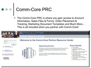 Comm-Core PRC  The Comm-Core PRC is where you gain access to Account Information, Sales Files & Forms, Order Placement & Tracking, Marketing Document Templates and Much More… This is all included when you partner with Comm-Core!  