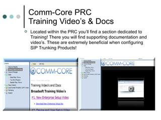 Comm-Core PRC Training Video’s & Docs  Located within the PRC you’ll find a section dedicated to Training! There you will find supporting documentation and video’s. These are extremely beneficial when configuring SIP Trunking Products!  